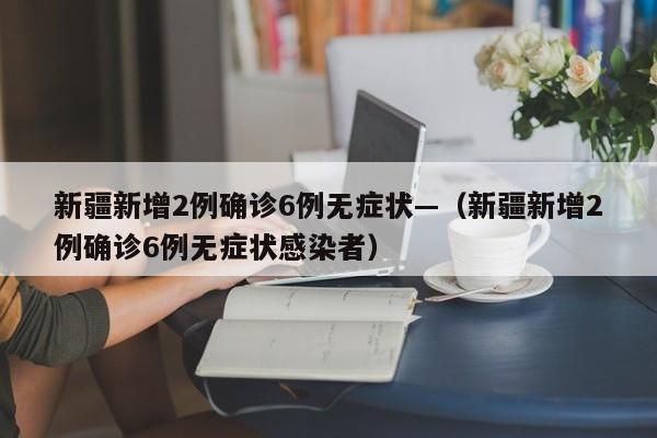新疆新增2例确诊6例无症状—(新疆新增2例确诊6例无症状感染者)