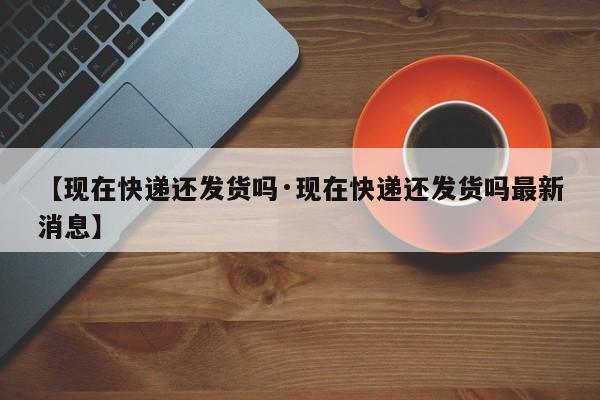 【现在快递还发货吗·现在快递还发货吗最新消息】