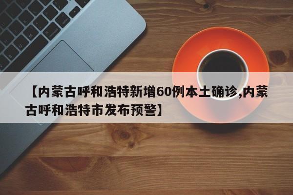 【内蒙古呼和浩特新增60例本土确诊,内蒙古呼和浩特市发布预警】