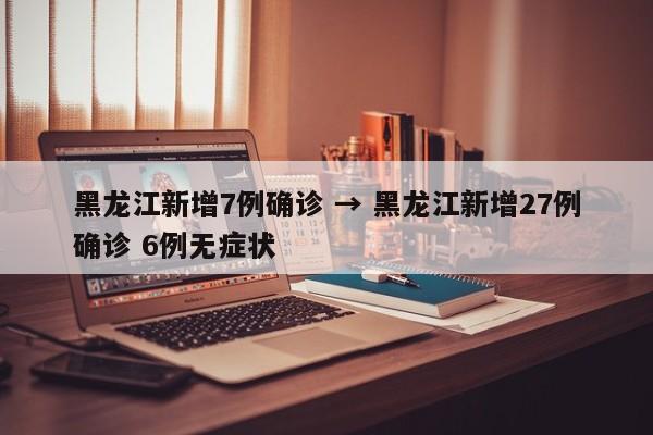 黑龙江新增7例确诊 → 黑龙江新增27例确诊 6例无症状