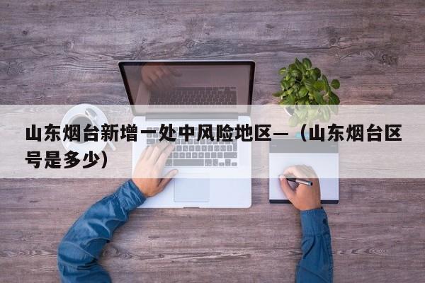 山东烟台新增一处中风险地区—（山东烟台区号是多少）