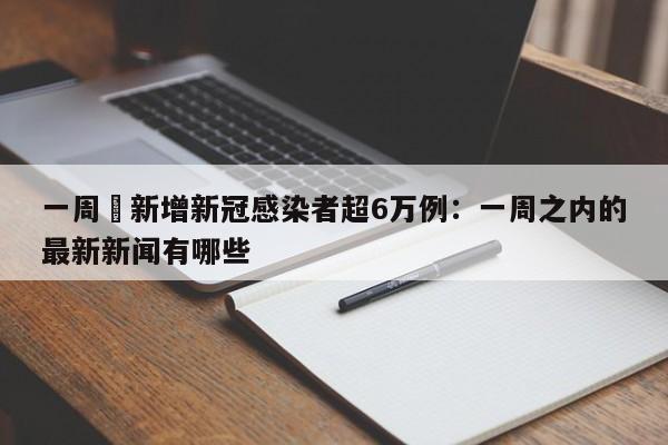 一周內新增新冠感染者超6万例:一周之内的最新新闻有哪些