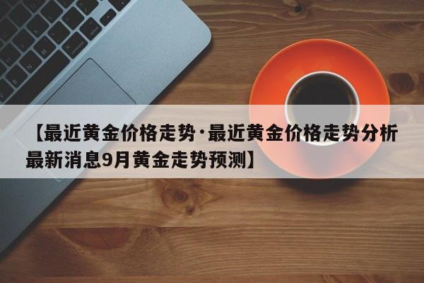 【最近黄金价格走势·最近黄金价格走势分析最新消息9月黄金走势预测】