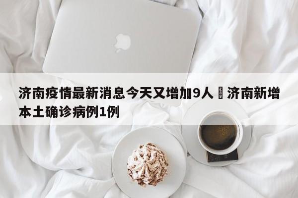 济南疫情最新消息今天又增加9人›济南新增本土确诊病例1例