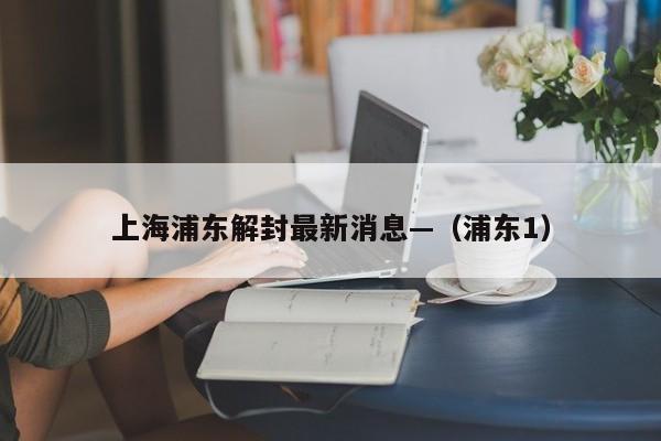 上海浦东解封最新消息—（浦东1）