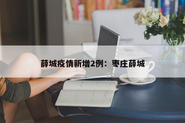 薛城疫情新增2例：枣庄薛城