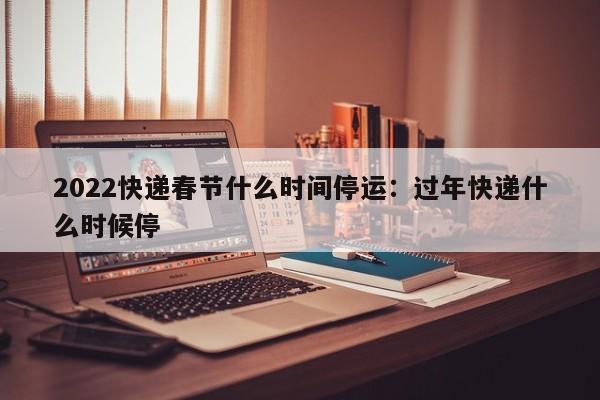 2022快递春节什么时间停运：过年快递什么时候停