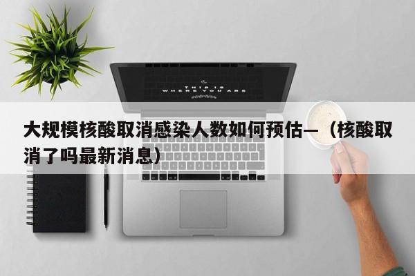 大规模核酸取消感染人数如何预估—(核酸取消了吗最新消息)