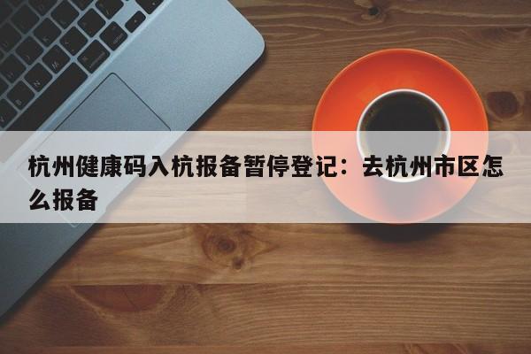 杭州健康码入杭报备暂停登记:去杭州市区怎么报备