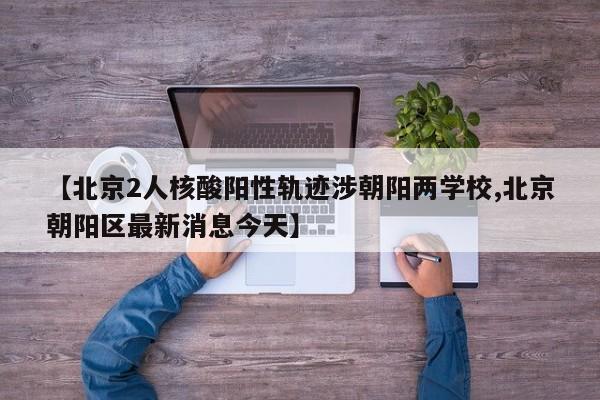 【北京2人核酸阳性轨迹涉朝阳两学校,北京朝阳区最新消息今天】
