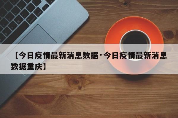 【今日疫情最新消息数据·今日疫情最新消息数据重庆】