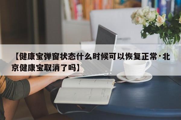 【健康宝弹窗状态什么时候可以恢复正常·北京健康宝取消了吗】