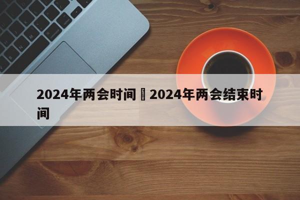 2024年两会时间›2024年两会结束时间