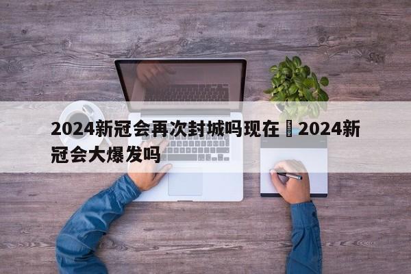 2024新冠会再次封城吗现在›2024新冠会大爆发吗