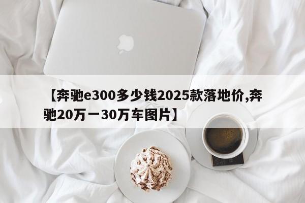 【奔驰e300多少钱2025款落地价,奔驰20万一30万车图片】