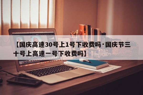 【国庆高速30号上1号下收费吗·国庆节三十号上高速一号下收费吗】