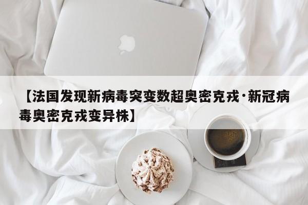 【法国发现新病毒突变数超奥密克戎·新冠病毒奥密克戎变异株】