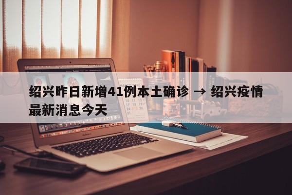 绍兴昨日新增41例本土确诊 → 绍兴疫情最新消息今天