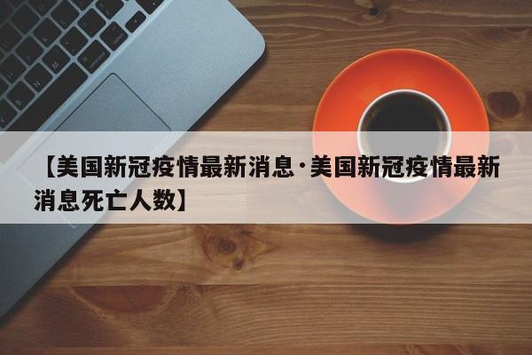 【美国新冠疫情最新消息·美国新冠疫情最新消息死亡人数】